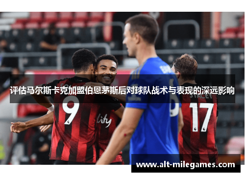 评估马尔斯卡克加盟伯恩茅斯后对球队战术与表现的深远影响