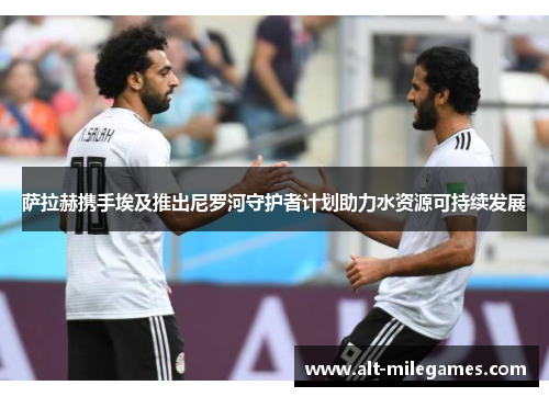 萨拉赫携手埃及推出尼罗河守护者计划助力水资源可持续发展 萨拉赫携手埃及推出尼罗河守护者计划助力水资源可持续发展