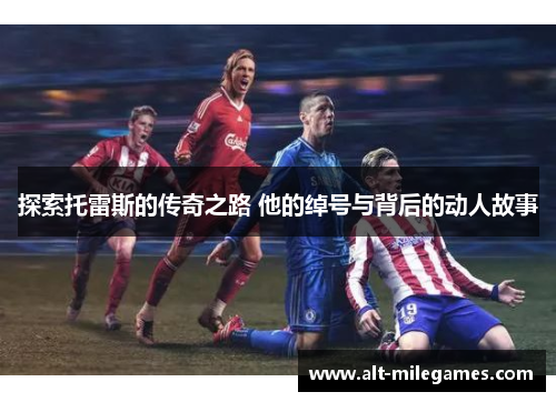 探索托雷斯的传奇之路 他的绰号与背后的动人故事 探索托雷斯的传奇之路 他的绰号与背后的动人故事